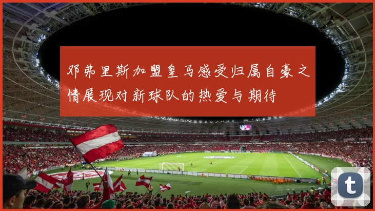 邓弗里斯加盟皇马感受归属自豪之情展现对新球队的热爱与期待