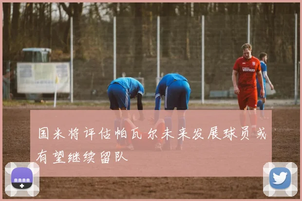 国米将评估帕瓦尔未来发展球员或有望继续留队